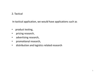 2. Tactical
In tactical application, we would have applications such as
• product testing,
• pricing research,
• advertising research,
• promotional research,
• distribution and logistics related research
9
 