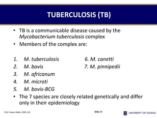 TUBERCULOSIS (TB)
• TB is a communicable disease caused by the
Mycobacterium tuberculosis complex
• Members of the complex are:
1. M. tuberculosis 6. M. canetti
2. M. bovis 7. M. pinnipedii
3. M. africanum
4. M. microti
5. M. bovis-BCG
• The 7 species are closely related genetically and differ
only in their epidemiology
Prof. Kwasi Addo, SON, UG Slide 17
 