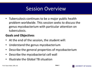 Session Overview
• Tuberculosis continues to be a major public health
problem worldwide. This session seeks to discuss the
genus mycobacterium with particular attention on
tuberculosis.
Goals and Objectives
• At the end of the session, the student will:
• Understand the genus mycobacterium
• Describe the general properties of mycobacterium
• Describe the mycobacterial cell wall
• Illustrate the Global TB situation
Prof. Kwasi Addo, SON, UG Slide 2
 