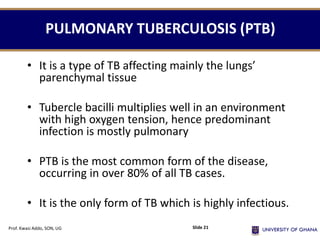 PULMONARY TUBERCULOSIS (PTB)
• It is a type of TB affecting mainly the lungs’
parenchymal tissue
• Tubercle bacilli multiplies well in an environment
with high oxygen tension, hence predominant
infection is mostly pulmonary
• PTB is the most common form of the disease,
occurring in over 80% of all TB cases.
• It is the only form of TB which is highly infectious.
Prof. Kwasi Addo, SON, UG Slide 21
 