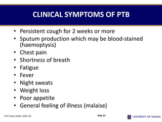 CLINICAL SYMPTOMS OF PTB
• Persistent cough for 2 weeks or more
• Sputum production which may be blood-stained
(haemoptysis)
• Chest pain
• Shortness of breath
• Fatigue
• Fever
• Night sweats
• Weight loss
• Poor appetite
• General feeling of illness (malaise)
Prof. Kwasi Addo, SON, UG Slide 22
 