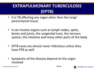 EXTRAPULMONARY TUBERCULOSIS
(EPTB)
• It is TB affecting any organ other than the lungs’
parenchymal tissue
• It can involve organs such as lymph nodes, spine,
bones and joints, the urogenital tract, the nervous
system, the intestine and many other parts of the body
• EPTB cases are almost never infectious unless they
have PTB as well
• Symptoms of the disease depend on the organ
involved
Prof. Kwasi Addo, SON, UG Slide 23
 