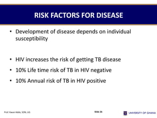 RISK FACTORS FOR DISEASE
• Development of disease depends on individual
susceptibility
• HIV increases the risk of getting TB disease
• 10% Life time risk of TB in HIV negative
• 10% Annual risk of TB in HIV positive
Prof. Kwasi Addo, SON, UG Slide 26
 