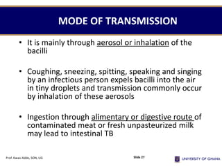 MODE OF TRANSMISSION
• It is mainly through aerosol or inhalation of the
bacilli
• Coughing, sneezing, spitting, speaking and singing
by an infectious person expels bacilli into the air
in tiny droplets and transmission commonly occur
by inhalation of these aerosols
• Ingestion through alimentary or digestive route of
contaminated meat or fresh unpasteurized milk
may lead to intestinal TB
Prof. Kwasi Addo, SON, UG Slide 27
 