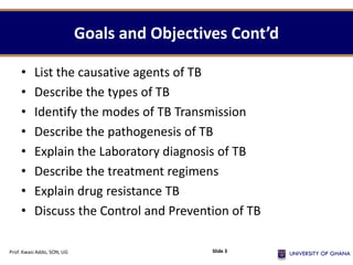 Goals and Objectives Cont’d
• List the causative agents of TB
• Describe the types of TB
• Identify the modes of TB Transmission
• Describe the pathogenesis of TB
• Explain the Laboratory diagnosis of TB
• Describe the treatment regimens
• Explain drug resistance TB
• Discuss the Control and Prevention of TB
Prof. Kwasi Addo, SON, UG Slide 3
 