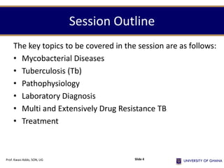 Session Outline
The key topics to be covered in the session are as follows:
• Mycobacterial Diseases
• Tuberculosis (Tb)
• Pathophysiology
• Laboratory Diagnosis
• Multi and Extensively Drug Resistance TB
• Treatment
Prof. Kwasi Addo, SON, UG Slide 4
 