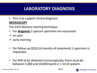 LABORATORY DIAGNOSIS
• This is to support clinical diagnosis
MICROSCOPY
The Ziehl-Nelseen staining technique
• For diagnosis 2 sputum specimen are requested
 on spot
 early morning
• For follow-up (2(3),5,6 months of treatment) 1 specimen is
requested.
• For AFB to be detected microscopically, there must be
between 5,000 and 10,000 bacilli in 1 ml of sputum.
Prof. Kwasi Addo, SON, UG Slide 41
 