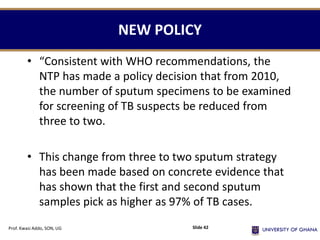 NEW POLICY
• “Consistent with WHO recommendations, the
NTP has made a policy decision that from 2010,
the number of sputum specimens to be examined
for screening of TB suspects be reduced from
three to two.
• This change from three to two sputum strategy
has been made based on concrete evidence that
has shown that the first and second sputum
samples pick as higher as 97% of TB cases.
Prof. Kwasi Addo, SON, UG Slide 42
 