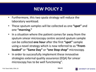 NEW POLICY 2
• Furthermore, this two sputa strategy will reduce the
laboratory workload.
• These sputum samples will be collected as one “spot” and
one “morning.”
• In a situation where the patient comes far away from the
sputum smear microscopy centre second sputum sample
can be collected one hour after the first “spot” sample
using a novel strategy which is now referred to as “Front-
loaded” or “Same Day” or “one Stop shop” microscopy.
• In order to successfully implement these innovative
strategies external quality assurance (EQA) for smear
microscopy has to be well functioning”.
Prof. Kwasi Addo, SON, UG Slide 43
 