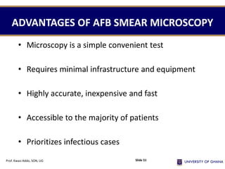 ADVANTAGES OF AFB SMEAR MICROSCOPY
• Microscopy is a simple convenient test
• Requires minimal infrastructure and equipment
• Highly accurate, inexpensive and fast
• Accessible to the majority of patients
• Prioritizes infectious cases
Prof. Kwasi Addo, SON, UG Slide 51
 