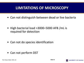 LIMITATIONS OF MICROSCOPY
• Can not distinguish between dead or live bacteria
• High bacterial load >3000–5000 AFB /mL is
required for detection
• Can not do species identification
• Can not perform DST
Prof. Kwasi Addo, SON, UG Slide 52
 
