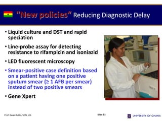 "New policies“ Reducing Diagnostic Delay
• Liquid culture and DST and rapid
speciation
• Line-probe assay for detecting
resistance to rifampicin and isoniazid
• LED fluorescent microscopy
• Smear-positive case definition based
on a patient having one positive
sputum smear (≥ 1 AFB per smear)
instead of two positive smears
• Gene Xpert
Prof. Kwasi Addo, SON, UG Slide 53
 