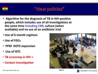 "New policies"
• Algorithm for the diagnosis of TB in HIV-positive
people, which includes use of all investigations at
the same time including CXR, culture (when
available) and no use of an antibiotic trial
• Use of 6 month regimen
• Use of FDCs
• PPM DOTS expansion
• Use of ISTC
• TB screening in HIV +
• Contact investigation
Prof. Kwasi Addo, SON, UG Slide 54
 