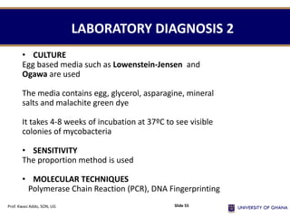 LABORATORY DIAGNOSIS 2
• CULTURE
Egg based media such as Lowenstein-Jensen and
Ogawa are used
The media contains egg, glycerol, asparagine, mineral
salts and malachite green dye
It takes 4-8 weeks of incubation at 37ºC to see visible
colonies of mycobacteria
• SENSITIVITY
The proportion method is used
• MOLECULAR TECHNIQUES
Polymerase Chain Reaction (PCR), DNA Fingerprinting
Prof. Kwasi Addo, SON, UG Slide 55
 