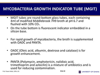MYCOBACTERIA GROWTH INDICATOR TUBE (MGIT)
• MGIT tubes are round-bottom glass tubes, each containing
4ml of modified Middlebrook 7H9 broth at pH 6.7 and
flushed with 10% CO2.
• On the tube bottom is fluorescent indicator embedded in a
silicon base.
• For rapid growth of mycobacteria, the broth is supplemented
with OADC and PANTA.
• OADC (Oleic acid, albumin, dextrose and catalase) is for
growth enhancement.
• PANTA (Polymycin, amphotericin, nalidixic acid,
trimethoprim and azlocilin) is a mixture of antibiotics and is
used for reducing contamination.
Prof. Kwasi Addo, SON, UG Slide 60
 