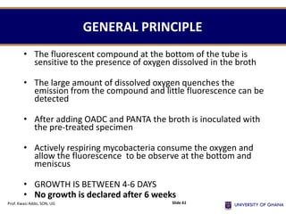GENERAL PRINCIPLE
• The fluorescent compound at the bottom of the tube is
sensitive to the presence of oxygen dissolved in the broth
• The large amount of dissolved oxygen quenches the
emission from the compound and little fluorescence can be
detected
• After adding OADC and PANTA the broth is inoculated with
the pre-treated specimen
• Actively respiring mycobacteria consume the oxygen and
allow the fluorescence to be observe at the bottom and
meniscus
• GROWTH IS BETWEEN 4-6 DAYS
• No growth is declared after 6 weeks
Prof. Kwasi Addo, SON, UG Slide 61
 