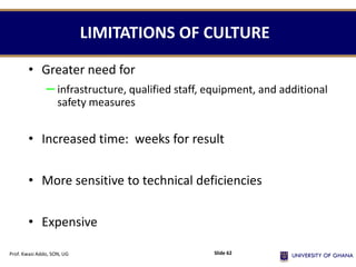LIMITATIONS OF CULTURE
• Greater need for
– infrastructure, qualified staff, equipment, and additional
safety measures
• Increased time: weeks for result
• More sensitive to technical deficiencies
• Expensive
Prof. Kwasi Addo, SON, UG Slide 62
 