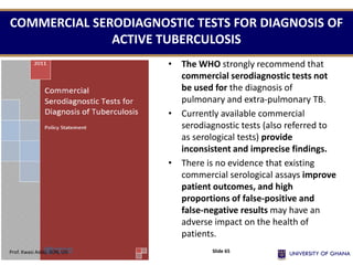 • The WHO strongly recommend that
commercial serodiagnostic tests not
be used for the diagnosis of
pulmonary and extra-pulmonary TB.
• Currently available commercial
serodiagnostic tests (also referred to
as serological tests) provide
inconsistent and imprecise findings.
• There is no evidence that existing
commercial serological assays improve
patient outcomes, and high
proportions of false-positive and
false-negative results may have an
adverse impact on the health of
patients.
COMMERCIAL SERODIAGNOSTIC TESTS FOR DIAGNOSIS OF
ACTIVE TUBERCULOSIS
Prof. Kwasi Addo, SON, UG Slide 65
 