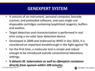 • It consists of an instrument, personal computer, barcode
scanner, and preloaded software, and uses single-use
disposable cartridges containing lyophilized reagents, buffers
and washes.
• Target detection and characterization is performed in real
time using a six-color laser detection device.
• Developed in 2009 and endorsed by WHO in Dec 2010, it is
considered an important breakthrough in the fight against TB.
• For the first time, a molecular test is simple and robust
enough to be introduced outside conventional laboratory
settings.
• It detects M. tuberculosis as well as rifampicin resistance
directly from sputum within 100 minutes.
GENEXPERT SYSTEM
Prof. Kwasi Addo, SON, UG Slide 66
 