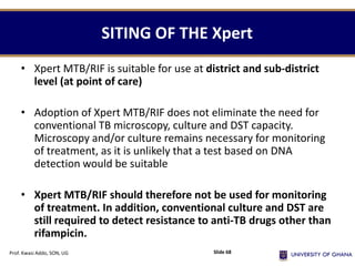 • Xpert MTB/RIF is suitable for use at district and sub-district
level (at point of care)
• Adoption of Xpert MTB/RIF does not eliminate the need for
conventional TB microscopy, culture and DST capacity.
Microscopy and/or culture remains necessary for monitoring
of treatment, as it is unlikely that a test based on DNA
detection would be suitable
• Xpert MTB/RIF should therefore not be used for monitoring
of treatment. In addition, conventional culture and DST are
still required to detect resistance to anti-TB drugs other than
rifampicin.
SITING OF THE Xpert
Prof. Kwasi Addo, SON, UG Slide 68
 