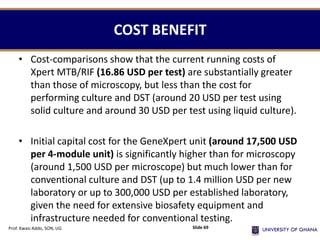 • Cost-comparisons show that the current running costs of
Xpert MTB/RIF (16.86 USD per test) are substantially greater
than those of microscopy, but less than the cost for
performing culture and DST (around 20 USD per test using
solid culture and around 30 USD per test using liquid culture).
• Initial capital cost for the GeneXpert unit (around 17,500 USD
per 4-module unit) is significantly higher than for microscopy
(around 1,500 USD per microscope) but much lower than for
conventional culture and DST (up to 1.4 million USD per new
laboratory or up to 300,000 USD per established laboratory,
given the need for extensive biosafety equipment and
infrastructure needed for conventional testing.
COST BENEFIT
Prof. Kwasi Addo, SON, UG Slide 69
 