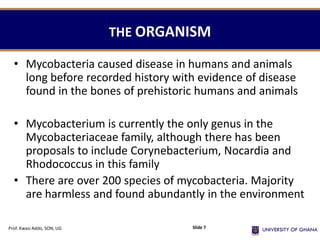 THE ORGANISM
• Mycobacteria caused disease in humans and animals
long before recorded history with evidence of disease
found in the bones of prehistoric humans and animals
• Mycobacterium is currently the only genus in the
Mycobacteriaceae family, although there has been
proposals to include Corynebacterium, Nocardia and
Rhodococcus in this family
• There are over 200 species of mycobacteria. Majority
are harmless and found abundantly in the environment
Prof. Kwasi Addo, SON, UG Slide 7
 