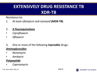 EXTENSIVELY DRUG RESISTANCE TB
XDR-TB
Resistance to:
1. At least rifampicin and isoniazid (MDR-TB)
2. A fluoroquinolone
• Ciprofloxacin
• Ofloxacin
3. One or more of the following injectable drugs:
Aminoglycosides
• Kanamycin
• Amikacin
Polypeptide
• Capreomycin
Prof. Kwasi Addo, SON, UG Slide 73
 