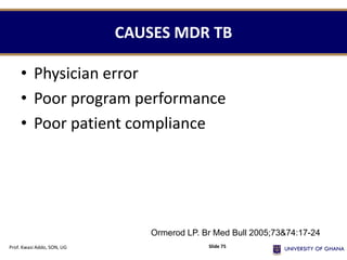 CAUSES MDR TB
• Physician error
• Poor program performance
• Poor patient compliance
Ormerod LP. Br Med Bull 2005;73&74:17-24
Prof. Kwasi Addo, SON, UG Slide 75
 
