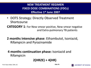 NEW TREATMENT REGIMEN
FIXED DOSE COMBINATIONS (FDCs)
Effective 1st June 2007
• DOTS Strategy: Directly Observed Treatment
Shortcourse
CATEGORY 1: For New smear positive, New smear negative
and Extra-pulmonary TB patients
2 months intensive phase: Ethambutol, Isoniazid,
Rifampicin and Pyrazinamide
4 months continuation phase: Isoniazid and
Rifampicin
2(HRZE) + 4(HR)
Prof. Kwasi Addo, SON, UG Slide 78
 