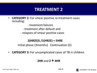 TREATMENT 2
• CATEGORY 2: For smear positive re-treatment cases
including:
- treatment failures
- treatment after default and
- relapses of smear positive cases
2(HRZE)S /1(HRZE) + 5HRE
Initial phase (3months) Continuation (5)
• CATEGORY 3: For uncomplicated cases of TB in children
2HR and Z +4HR
Prof. Kwasi Addo, SON, UG Slide 79
 