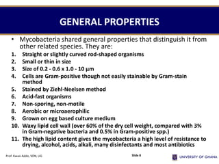 GENERAL PROPERTIES
• Mycobacteria shared general properties that distinguish it from
other related species. They are:
1. Straight or slightly curved rod-shaped organisms
2. Small or thin in size
3. Size of 0.2 - 0.6 x 1.0 - 10 µm
4. Cells are Gram-positive though not easily stainable by Gram-stain
method
5. Stained by Ziehl-Neelsen method
6. Acid-fast organisms
7. Non-sporing, non-motile
8. Aerobic or microaerophilic
9. Grown on egg based culture medium
10. Waxy lipid cell wall (over 60% of the dry cell weight, compared with 3%
in Gram-negative bacteria and 0.5% in Gram-positive spp.)
11. The high lipid content gives the mycobacteria a high level of resistance to
drying, alcohol, acids, alkali, many disinfectants and most antibiotics
Prof. Kwasi Addo, SON, UG Slide 8
 