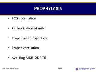 PROPHYLAXIS
• BCG vaccination
• Pasteurization of milk
• Proper meat inspection
• Proper ventilation
• Avoiding MDR- XDR TB
Prof. Kwasi Addo, SON, UG Slide 81
 