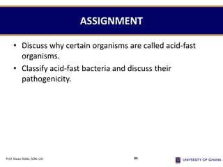 ASSIGNMENT
• Discuss why certain organisms are called acid-fast
organisms.
• Classify acid-fast bacteria and discuss their
pathogenicity.
Prof. Kwasi Addo, SON, UG 84
 