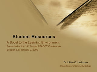 Student Resources
A Boost to the Learning Environment
Presented at the 19th
Annual AFACCT Conference
Session 8.6: January 9, 2009
Dr. Lillian O. Holloman
Prince George’s Community College
 