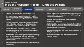 18
Incident Response
Incident Response Process – Limit the Damage
Preparation
Identification
& Verification
Containment Eradication Recovery
Post Incident
Analysis
Investigation
 Take the infected system into separate VLAN
 Use packet capturing utilities to replay old (or
malicious) traffic to identify additionally infected
systems
 Examine system to identify any lateral movement
made within the enterprise by the attacker and
perform the same checks on affected systems.
 Identify end point IOC (hash, registry change,
process running, service running to identify the
other infected system)
 Based on the initial investigation, do the following –
Block IP address of the attacker, terminate
vulnerable/ infected process, disable or change
user password
 Preserve information and artifacts associated with
the incident.
 Update the firewall / anti-malware blacklist to block
attackers IPs and monitor them in detail including
communication protocol
 Remove sensitive data from unsecured and
unnecessary locations.
 Alert related key users on possible attacks and limit
system & user privileges to copy, modify and delete
secondary data/ information.
 Alert law enforcement and other authorities such as
CERT, if required.
 Notify internal users and affected departments/
systems owners.
 