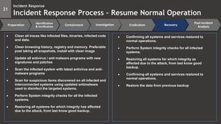 21
Incident Response
Incident Response Process – Resume Normal Operation
Preparation
Identification
& Verification
Containment Eradication Recovery
Post Incident
Analysis
Investigation
 Clean all traces like infected files, binaries, infected code
and data.
 Clean browsing history, registry and memory. Preferable
post taking all snapshots, install with clean image
 Update all antivirus / anti malware programs with new
signatures and patches
 Scan the infected system with latest antivirus and anti-
malware programs
 Scan for suspicious items discovered on all infected and
interconnected systems using updated antimalware
used to disinfect the targeted systems.
 Perform System integrity checks for all the infected
systems.
 Restoring all systems for which integrity has affected
due to the attack, from last know good backup.
 Confirming all systems and services restored to
normal operations.
 Perform System integrity checks for all infected
systems.
 Restoring all systems for which integrity as
affected due to the attack, from last know good
backup.
 Confirming all systems and services restored to
normal operations.
 Restore the data from previous backup
 