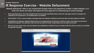 “Website defacement" refers to any unauthorized changes made to the appearance of either a single webpage, or an
entire site. Worse, the hacker will replace the home page with an embarrassing (or worse) message.
 Web page Defacement: The most straight forward and visually identifiable attack where the web page content is changed and
replaced by the perpetrators. The website data is not deleted.
 Data Deletion: This is a second stage of damage where the website is defaced and also the data and other pages are deleted.
 Install Malicious Software: Website defacement can be augmented by introducing a malicious code in the target environment to
establish stronghold. The malicious code can then be used for further compromises such as lateral movement.
 IRC bot: In more severe case, once the attacker has established a foothold, they can install an IRC bot which can then be controlled
through IRC channels.
29
Incident Response
IR Response Exercise – Website Defacement
 
