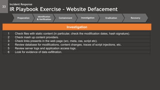 33
Incident Response
IR Playbook Exercise – Website Defacement
Preparation
Identification
& Verification
Containment Eradication RecoveryInvestigation
Investigation
1 Check files with static content (in particular, check the modification dates, hash signature).
2 Check mash up content providers.
3 Check links presents in the web page (src, meta, css, script etc).
4 Review database for modifications, content changes, traces of script injections, etc.
5 Review server logs and application access logs.
6 Look for evidence of data exfiltration.
 