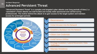 15
Incident Response
Advanced Persistent Threat
“Advanced Persistent Threat” is a complex and targeted cyber attacks over long periods of time (i .e
“persistent”).These attacks are well funded and mostly state sponsored and carried out by
professionals. The motive behind the attack is to gain access to the target system and maintain
access for prolonged periods.
Step 1
•Reconnaissance
Step 2
•Initial Intrusion into the Network
Step 3
•Establish a Backdoor into the Network
Step 4
•Obtain User Credentials
Step 5
•Install Various Utilities
Step 6
•Privilege Escalation / Lateral Movement / Data
Exfiltration
Step 7
•Maintain Persistence
 