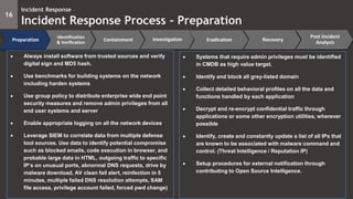 16
Incident Response
Incident Response Process - Preparation
Preparation
Identification
& Verification
Containment Eradication Recovery
Post Incident
Analysis
Investigation
 Always install software from trusted sources and verify
digital sign and MD5 hash.
 Use benchmarks for building systems on the network
including harden systems
 Use group policy to distribute enterprise wide end point
security measures and remove admin privileges from all
end user systems and server
 Enable appropriate logging on all the network devices
 Leverage SIEM to correlate data from multiple defense
tool sources. Use data to identify potential compromise
such as blocked emails, code execution in browser, and
probable large data in HTML, outgoing traffic to specific
IP’s on unusual ports, abnormal DNS requests, drive by
malware download, AV clean fail alert, reinfection in 5
minutes, multiple failed DNS resolution attempts, SAM
file access, privilege account failed, forced pwd change)
 Systems that require admin privileges must be identified
in CMDB as high value target.
 Identify and block all grey-listed domain
 Collect detailed behavioral profiles on all the data and
functions handled by each application
 Decrypt and re-encrypt confidential traffic through
applications or some other encryption utilities, wherever
possible
 Identify, create and constantly update a list of all IPs that
are known to be associated with malware command and
control. (Threat Intelligence / Reputation IP)
 Setup procedures for external notification through
contributing to Open Source Intelligence.
 