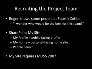 Recruiting the Project TeamRoger knows some people at Fourth Coffee“I wonder who would be the best for this team?”SharePoint My SiteMy Profile – public-facing profileMy Home – personal-facing home sitePeople SearchMy Site requires MOSS 2007