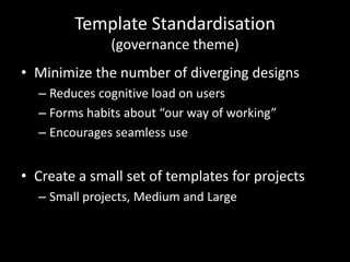 Template Standardisation(governance theme)Minimize the number of diverging designsReduces cognitive load on usersForms habits about “our way of working”Encourages seamless useCreate a small set of templates for projectsSmall projects, Medium and Large