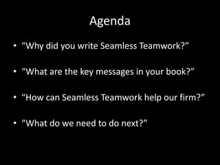 Agenda“Why did you write Seamless Teamwork?”“What are the key messages in your book?”“How can Seamless Teamwork help our firm?”“What do we need to do next?”