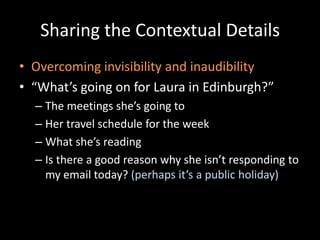 Sharing the Contextual DetailsOvercoming invisibility and inaudibility“What’s going on for Laura in Edinburgh?”The meetings she’s going toHer travel schedule for the weekWhat she’s readingIs there a good reason why she isn’t responding to my email today? (perhaps it’s a public holiday)