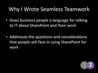 1Why I Wrote Seamless TeamworkGives business people a language for talking to IT about SharePoint and their workAddresses the questions and considerations that people will face in using SharePoint for work2