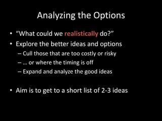 Analyzing the Options“What could we realistically do?”Explore the better ideas and optionsCull those that are too costly or risky… or where the timing is offExpand and analyze the good ideasAim is to get to a short list of 2-3 ideas