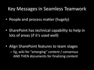 Key Messages in Seamless TeamworkPeople and process matter (hugely)SharePoint has technical capability to help in lots of areas (if it’s used well)Align SharePoint features to team stagesEg, wiki for “emerging” content / consensus AND THEN documents for finalizing content