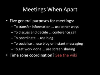Meetings When ApartFive general purposes for meetings:To transfer information … use other waysTo discuss and decide … conference callTo coordinate … use blogTo socialise … use blog or instant messagingTo get work done … use screen sharingTime zone coordination? See the wiki