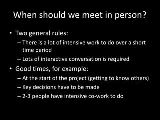 When should we meet in person?Two general rules:There is a lot of intensive work to do over a short time periodLots of interactive conversation is requiredGood times, for example:At the start of the project (getting to know others)Key decisions have to be made2-3 people have intensive co-work to do