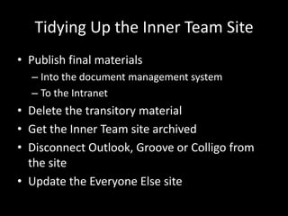Tidying Up the Inner Team SitePublish final materialsInto the document management systemTo the IntranetDelete the transitory materialGet the Inner Team site archivedDisconnect Outlook, Groove or Colligo from the siteUpdate the Everyone Else site